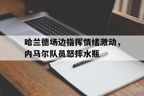 半岛体育APP下载-哈兰德场边指挥情绪激动，内马尔队员怒摔水瓶-半岛体育APP下载